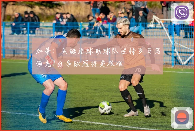 加蒂：关键进球助球队逆转罗马若领先7分争欧冠将更艰难