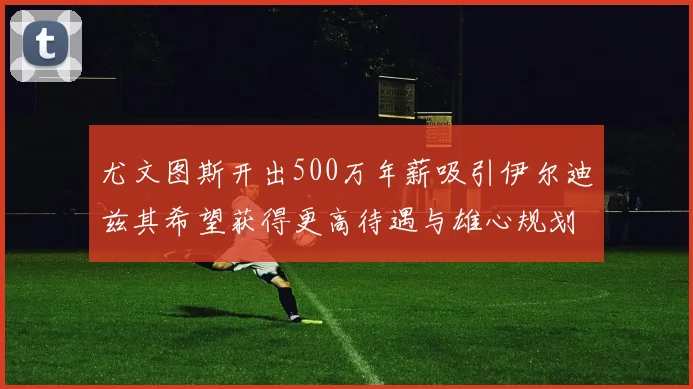 尤文图斯开出500万年薪吸引伊尔迪兹其希望获得更高待遇与雄心规划