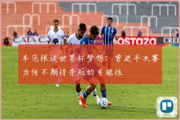 车范根谈世界杯梦想：曾进半决赛为何不期待夺冠的可能性