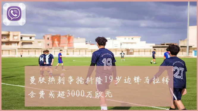 曼联热刺争抢科隆19岁边锋马拉转会费或超3000万欧元