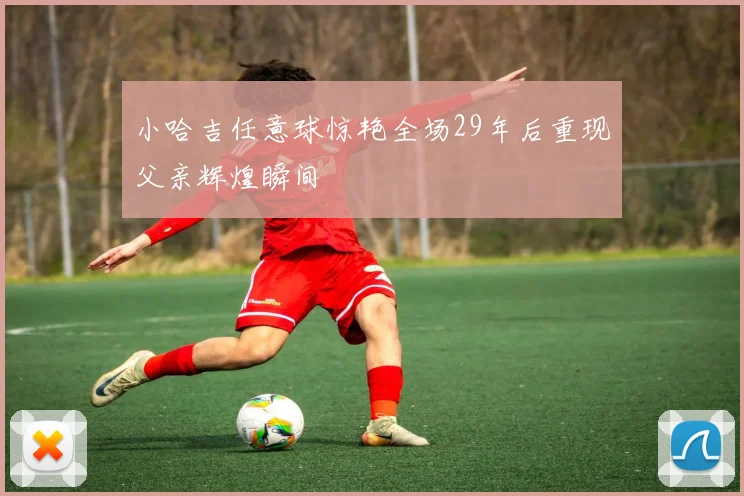 小哈吉任意球惊艳全场29年后重现父亲辉煌瞬间