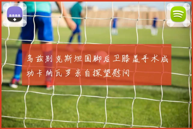 乌兹别克斯坦国脚后卫膝盖手术成功卡纳瓦罗亲自探望慰问