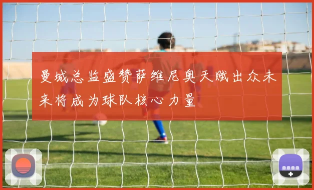 曼城总监盛赞萨维尼奥天赋出众未来将成为球队核心力量