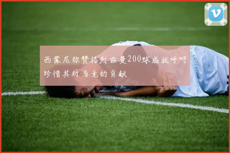 西蒙尼称赞格列兹曼200球成就呼吁珍惜其对马竞的贡献