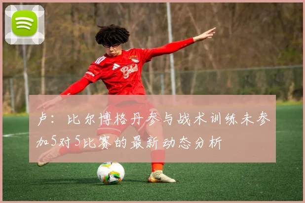 卢：比尔博格丹参与战术训练未参加5对5比赛的最新动态分析