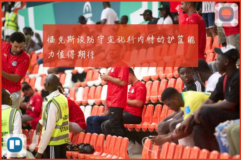 福克斯谈防守变化科内特的护筐能力值得期待