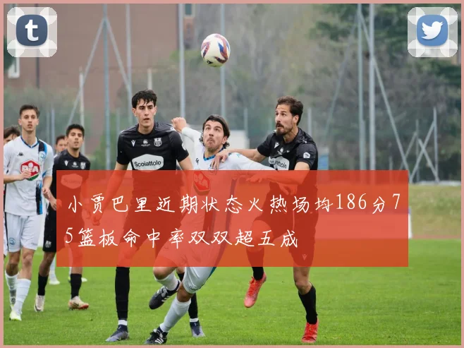 小贾巴里近期状态火热场均186分75篮板命中率双双超五成