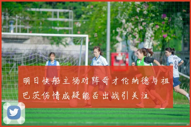 明日快船主场对阵奇才伦纳德与祖巴茨伤情成疑能否出战引关注
