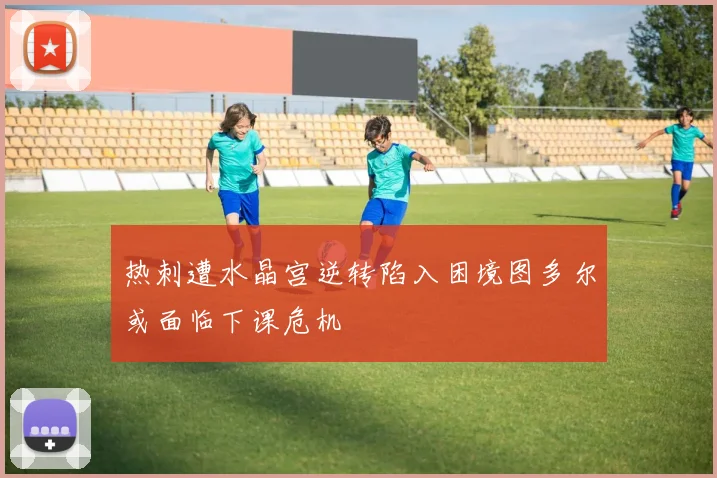 热刺遭水晶宫逆转陷入困境图多尔或面临下课危机