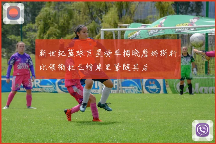 新世纪篮球巨星榜单揭晓詹姆斯科比领衔杜兰特库里紧随其后