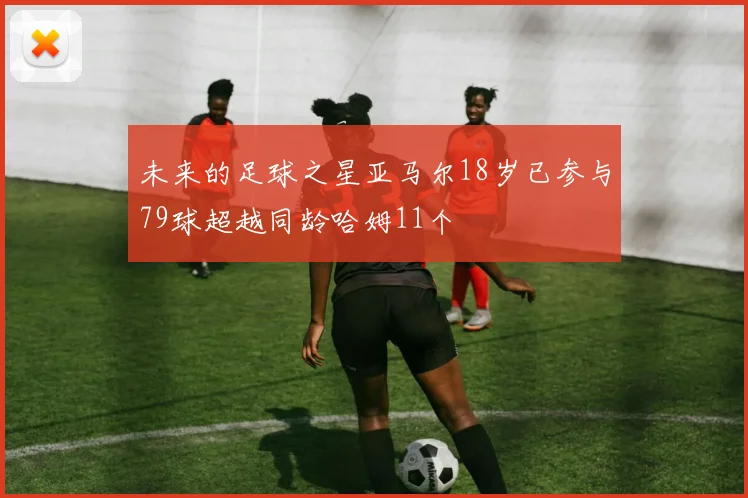 未来的足球之星亚马尔18岁已参与79球超越同龄哈姆11个